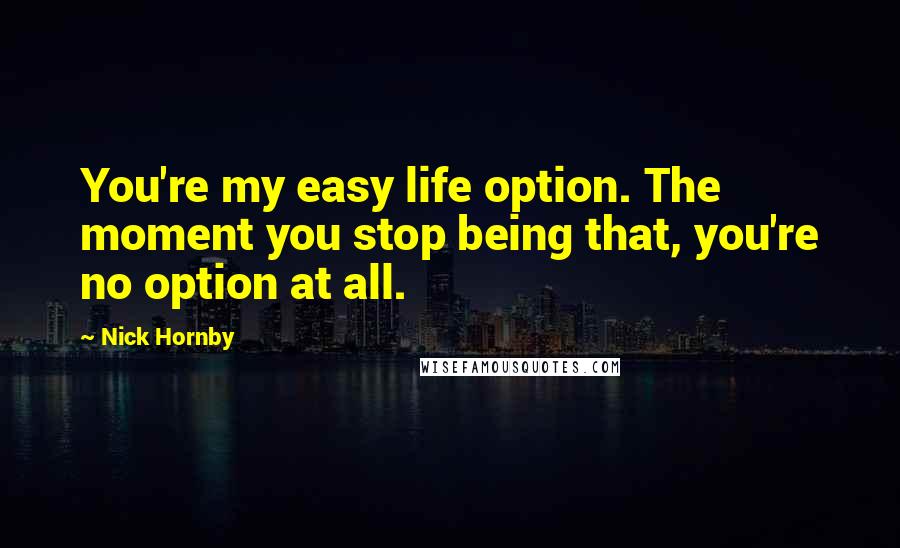 Nick Hornby Quotes: You're my easy life option. The moment you stop being that, you're no option at all.