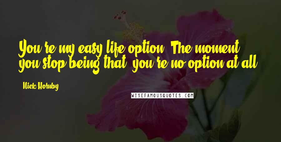 Nick Hornby Quotes: You're my easy life option. The moment you stop being that, you're no option at all.