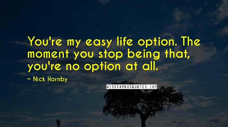 Nick Hornby Quotes: You're my easy life option. The moment you stop being that, you're no option at all.