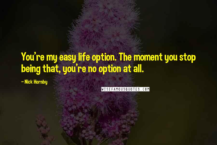 Nick Hornby Quotes: You're my easy life option. The moment you stop being that, you're no option at all.