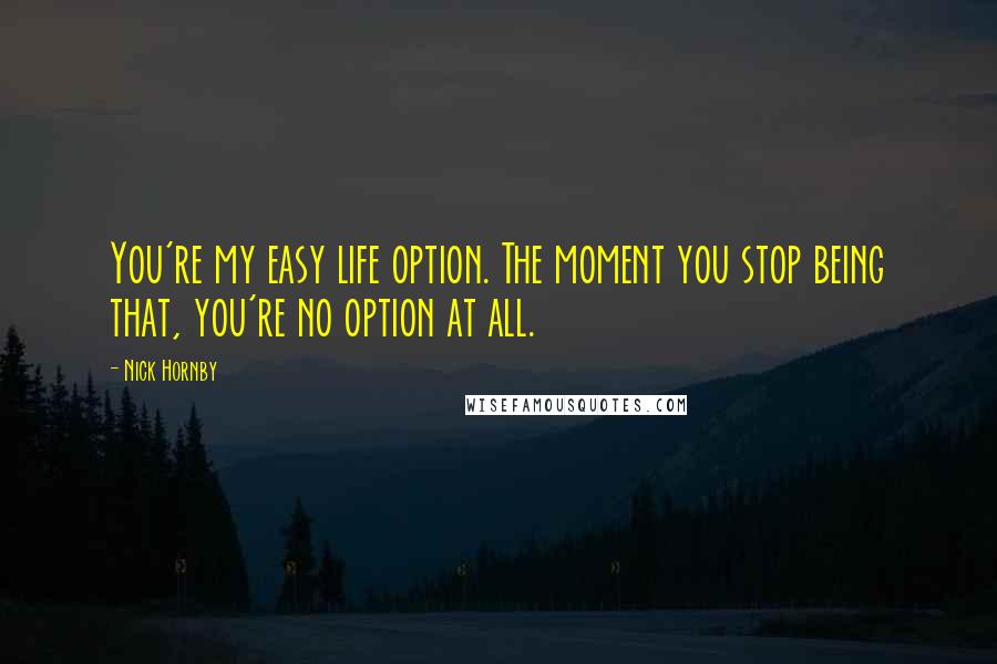 Nick Hornby Quotes: You're my easy life option. The moment you stop being that, you're no option at all.