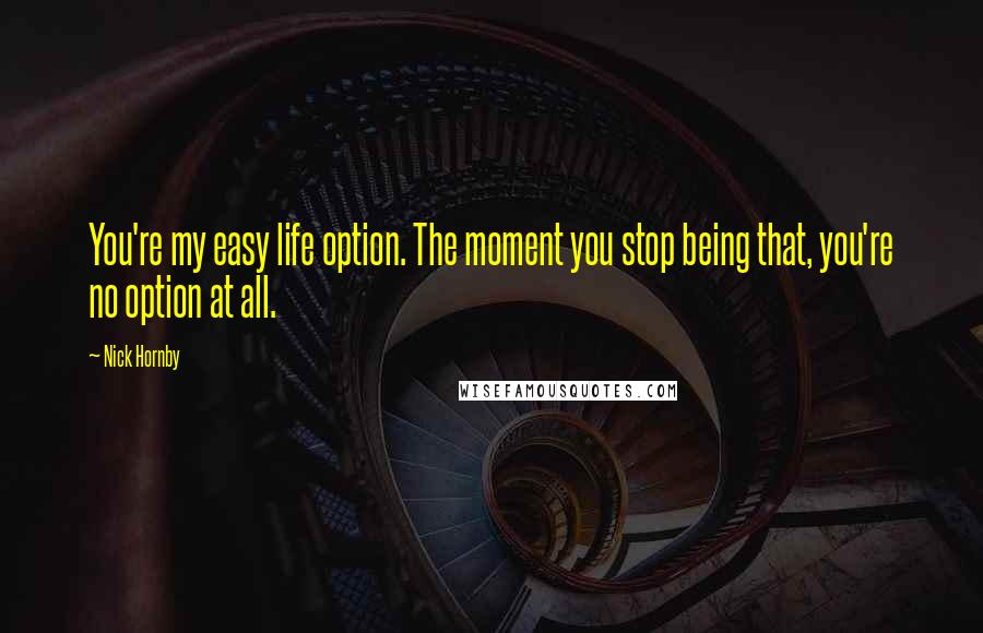 Nick Hornby Quotes: You're my easy life option. The moment you stop being that, you're no option at all.