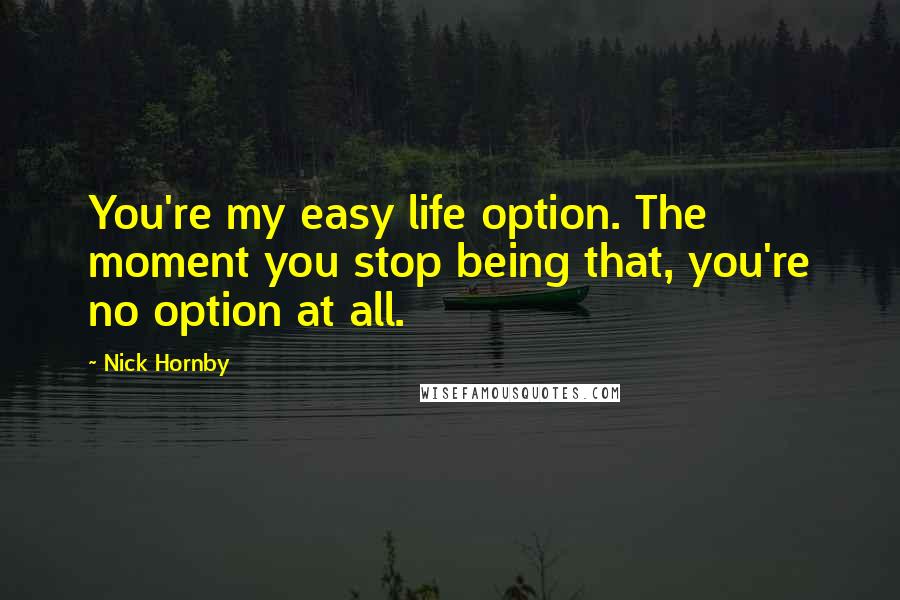 Nick Hornby Quotes: You're my easy life option. The moment you stop being that, you're no option at all.