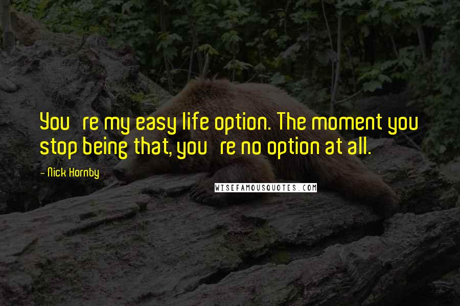 Nick Hornby Quotes: You're my easy life option. The moment you stop being that, you're no option at all.