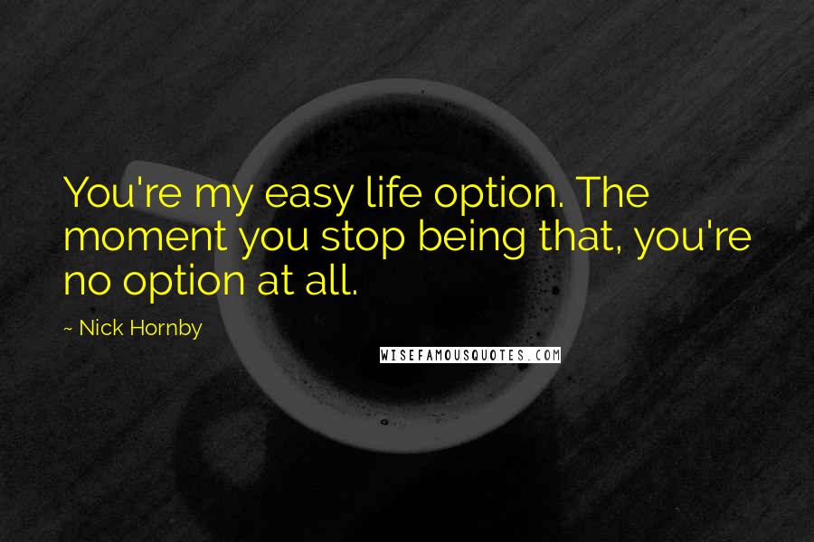 Nick Hornby Quotes: You're my easy life option. The moment you stop being that, you're no option at all.