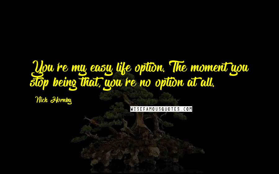 Nick Hornby Quotes: You're my easy life option. The moment you stop being that, you're no option at all.