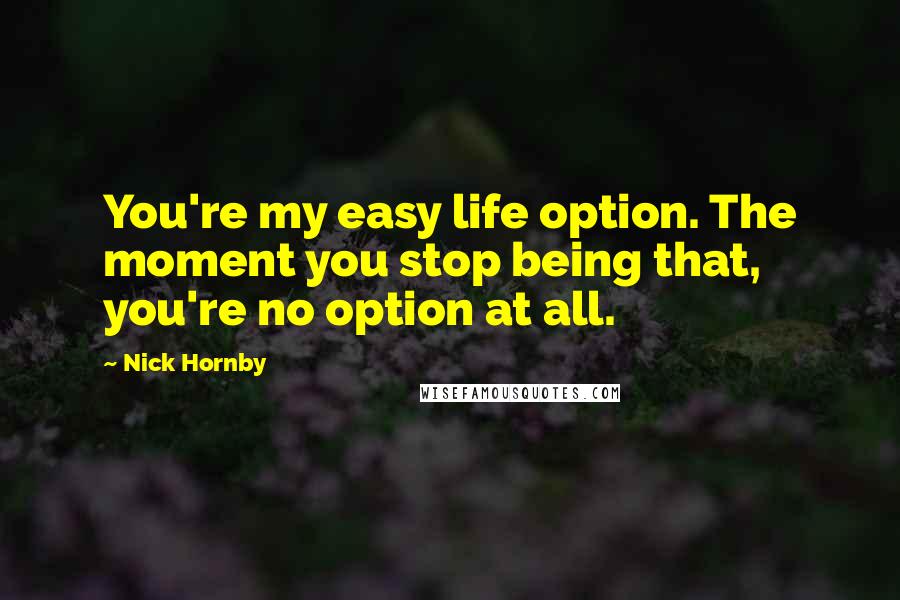 Nick Hornby Quotes: You're my easy life option. The moment you stop being that, you're no option at all.
