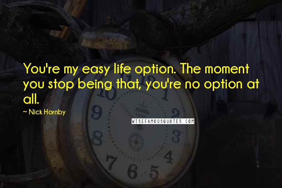 Nick Hornby Quotes: You're my easy life option. The moment you stop being that, you're no option at all.