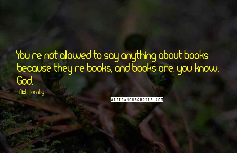 Nick Hornby Quotes: You're not allowed to say anything about books because they're books, and books are, you know, God.