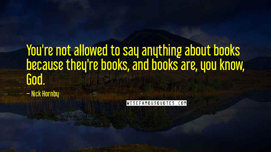 Nick Hornby Quotes: You're not allowed to say anything about books because they're books, and books are, you know, God.