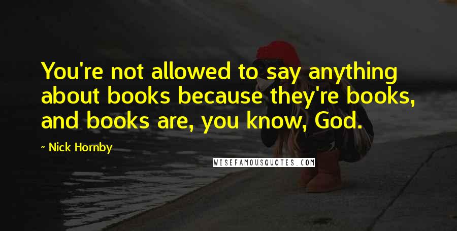 Nick Hornby Quotes: You're not allowed to say anything about books because they're books, and books are, you know, God.