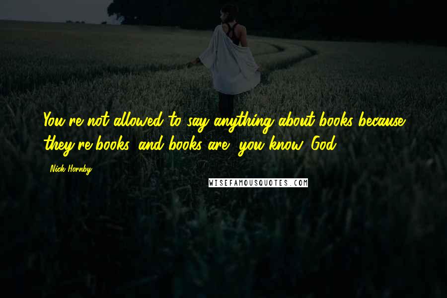 Nick Hornby Quotes: You're not allowed to say anything about books because they're books, and books are, you know, God.