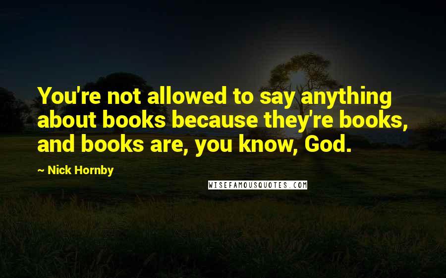 Nick Hornby Quotes: You're not allowed to say anything about books because they're books, and books are, you know, God.