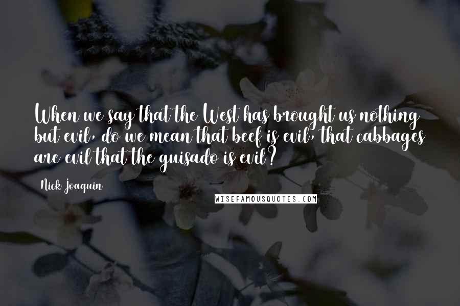 Nick Joaquin Quotes: When we say that the West has brought us nothing but evil, do we mean that beef is evil, that cabbages are evil that the guisado is evil?