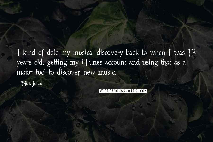 Nick Jonas Quotes: I kind of date my musical discovery back to when I was 13 years old, getting my iTunes account and using that as a major tool to discover new music.