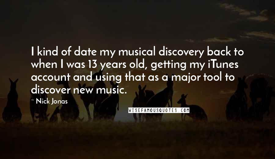 Nick Jonas Quotes: I kind of date my musical discovery back to when I was 13 years old, getting my iTunes account and using that as a major tool to discover new music.