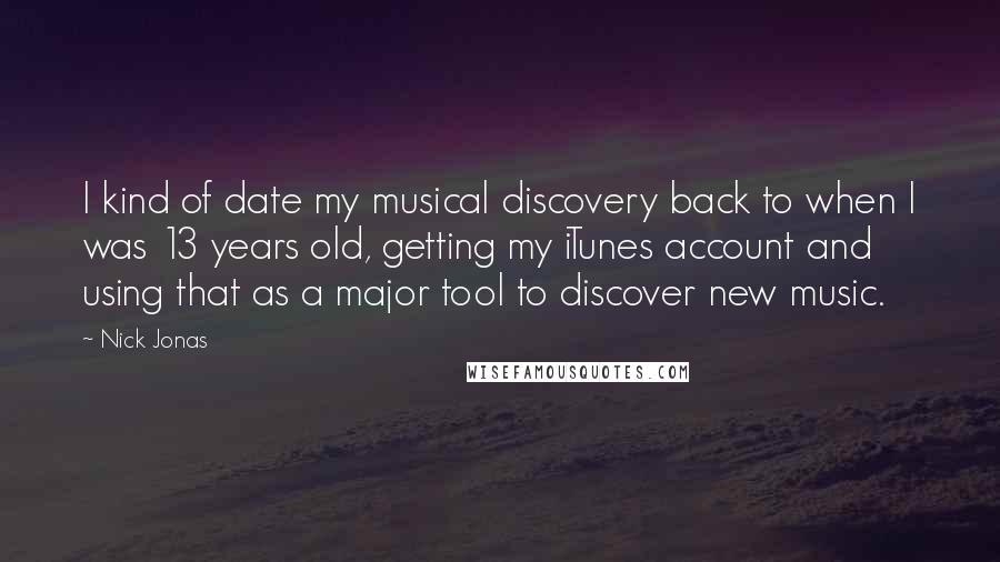 Nick Jonas Quotes: I kind of date my musical discovery back to when I was 13 years old, getting my iTunes account and using that as a major tool to discover new music.