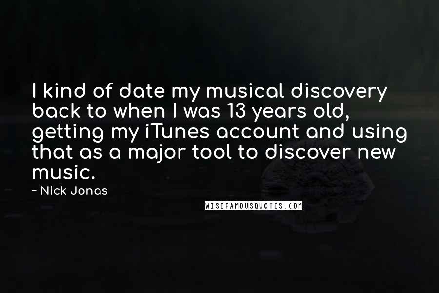 Nick Jonas Quotes: I kind of date my musical discovery back to when I was 13 years old, getting my iTunes account and using that as a major tool to discover new music.