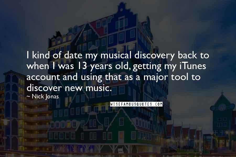 Nick Jonas Quotes: I kind of date my musical discovery back to when I was 13 years old, getting my iTunes account and using that as a major tool to discover new music.