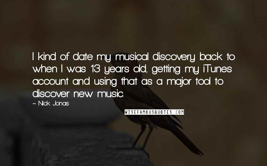 Nick Jonas Quotes: I kind of date my musical discovery back to when I was 13 years old, getting my iTunes account and using that as a major tool to discover new music.