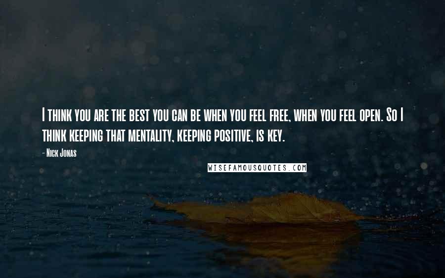 Nick Jonas Quotes: I think you are the best you can be when you feel free, when you feel open. So I think keeping that mentality, keeping positive, is key.