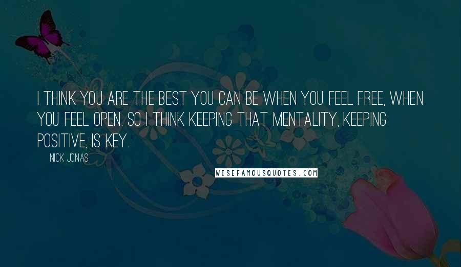 Nick Jonas Quotes: I think you are the best you can be when you feel free, when you feel open. So I think keeping that mentality, keeping positive, is key.