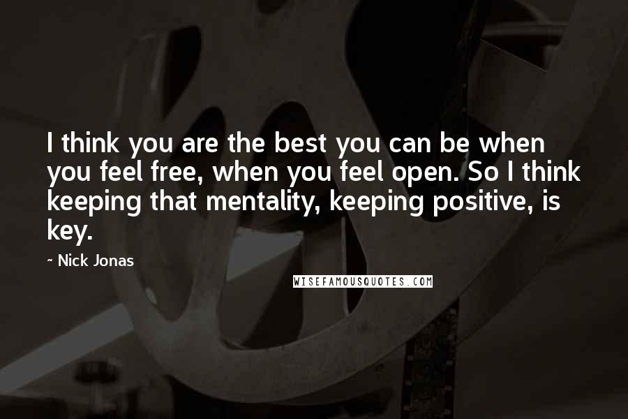 Nick Jonas Quotes: I think you are the best you can be when you feel free, when you feel open. So I think keeping that mentality, keeping positive, is key.