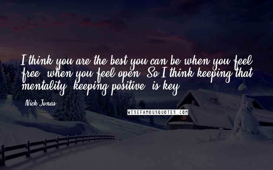 Nick Jonas Quotes: I think you are the best you can be when you feel free, when you feel open. So I think keeping that mentality, keeping positive, is key.