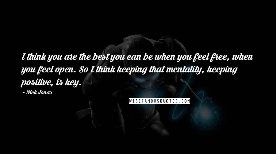 Nick Jonas Quotes: I think you are the best you can be when you feel free, when you feel open. So I think keeping that mentality, keeping positive, is key.