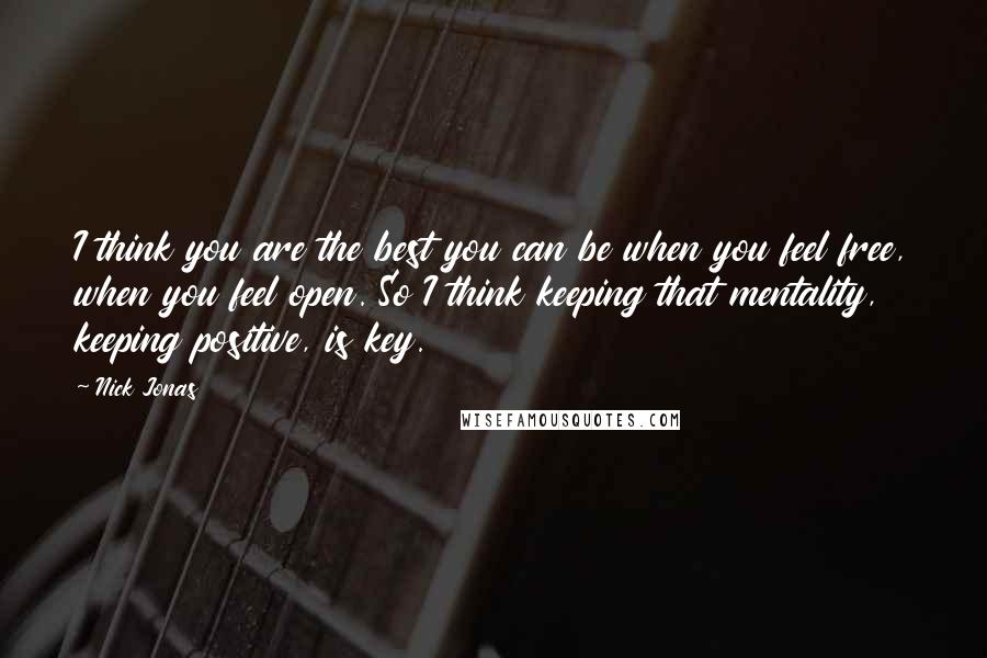 Nick Jonas Quotes: I think you are the best you can be when you feel free, when you feel open. So I think keeping that mentality, keeping positive, is key.