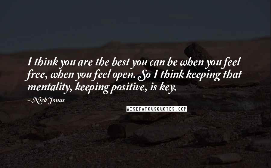 Nick Jonas Quotes: I think you are the best you can be when you feel free, when you feel open. So I think keeping that mentality, keeping positive, is key.