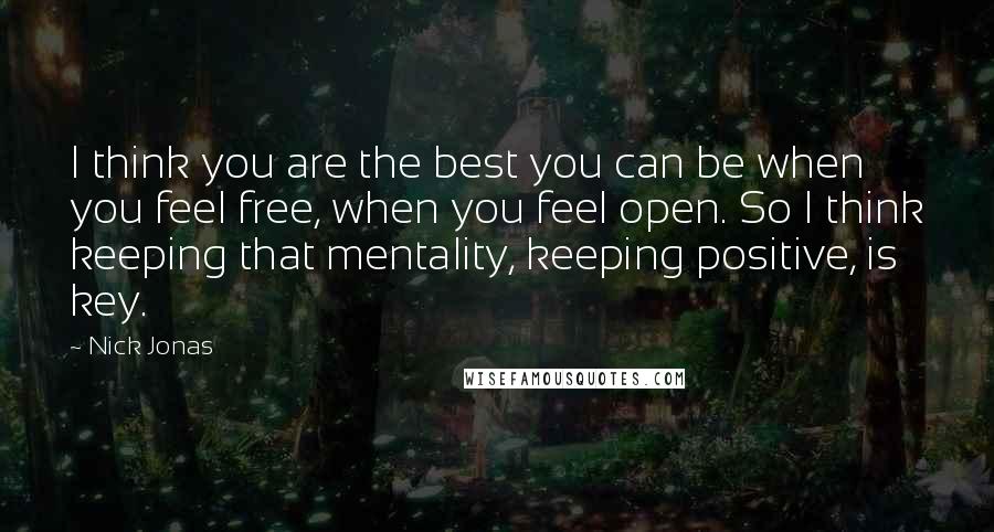 Nick Jonas Quotes: I think you are the best you can be when you feel free, when you feel open. So I think keeping that mentality, keeping positive, is key.