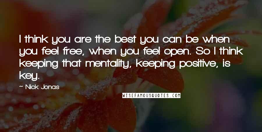 Nick Jonas Quotes: I think you are the best you can be when you feel free, when you feel open. So I think keeping that mentality, keeping positive, is key.