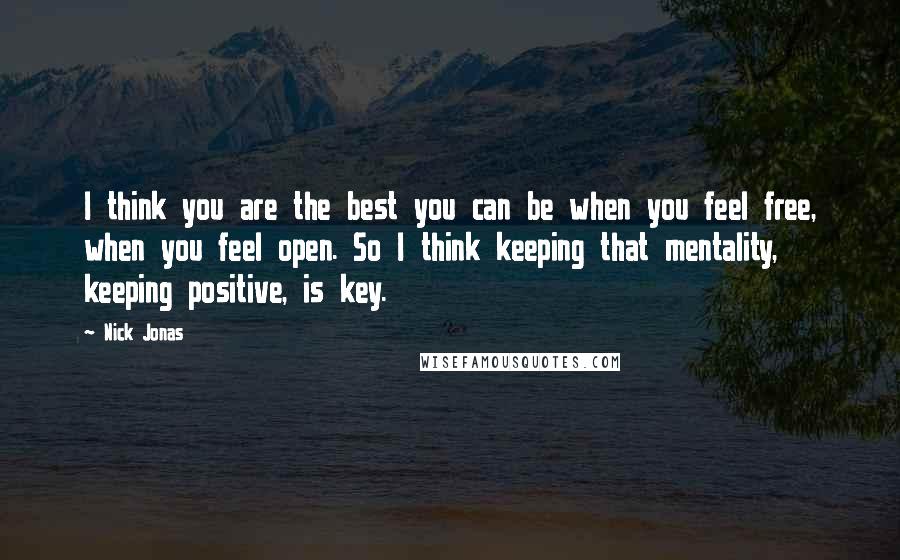 Nick Jonas Quotes: I think you are the best you can be when you feel free, when you feel open. So I think keeping that mentality, keeping positive, is key.