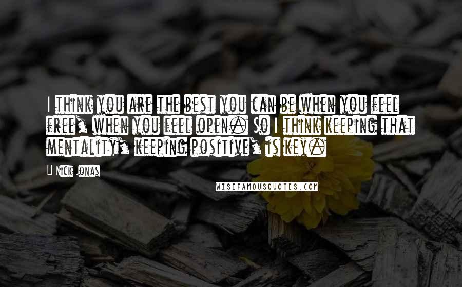 Nick Jonas Quotes: I think you are the best you can be when you feel free, when you feel open. So I think keeping that mentality, keeping positive, is key.