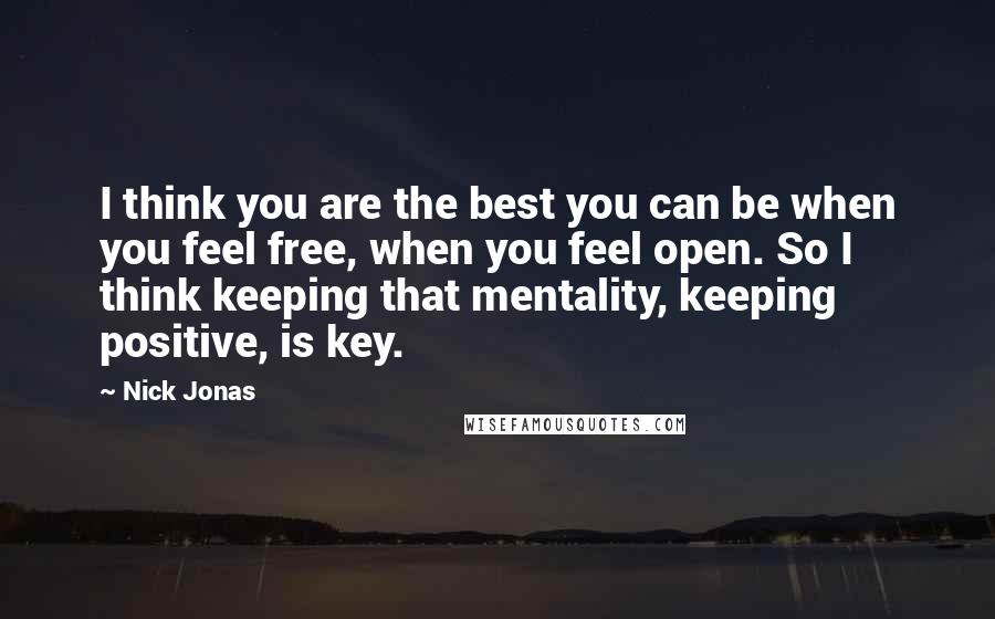 Nick Jonas Quotes: I think you are the best you can be when you feel free, when you feel open. So I think keeping that mentality, keeping positive, is key.