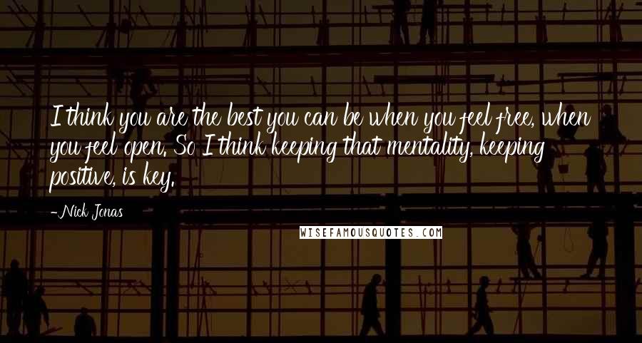 Nick Jonas Quotes: I think you are the best you can be when you feel free, when you feel open. So I think keeping that mentality, keeping positive, is key.