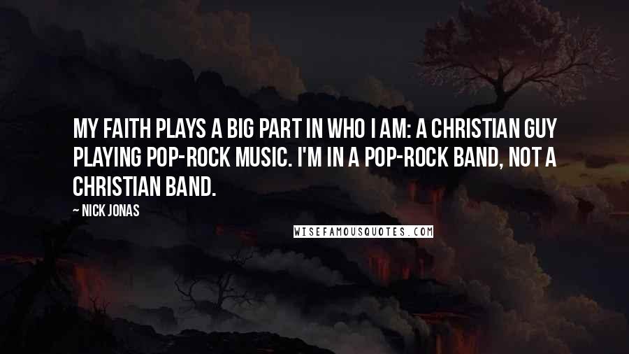 Nick Jonas Quotes: My faith plays a big part in who I am: a Christian guy playing pop-rock music. I'm in a pop-rock band, not a Christian band.