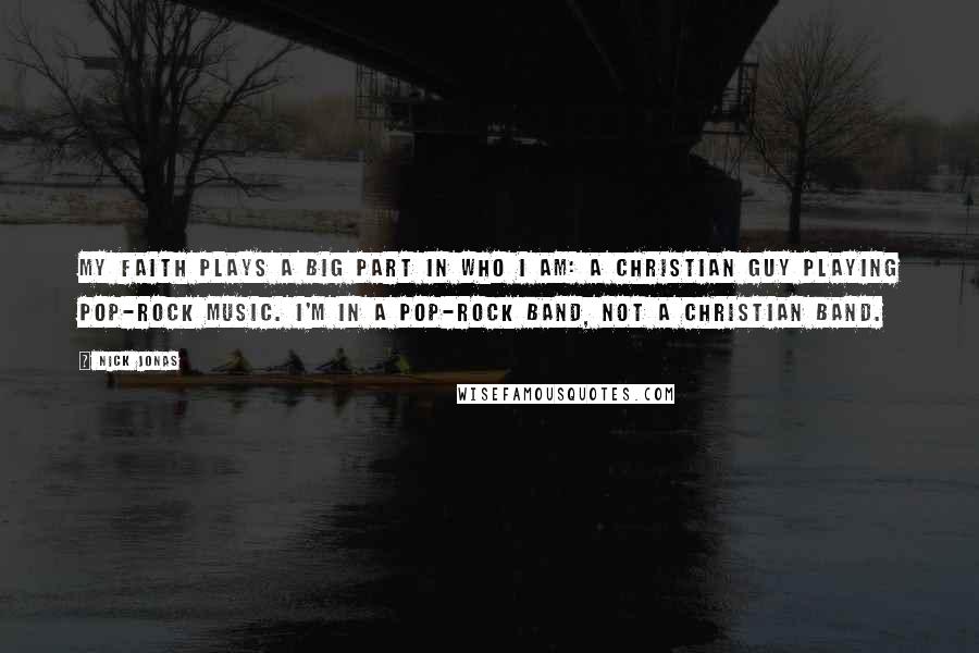 Nick Jonas Quotes: My faith plays a big part in who I am: a Christian guy playing pop-rock music. I'm in a pop-rock band, not a Christian band.