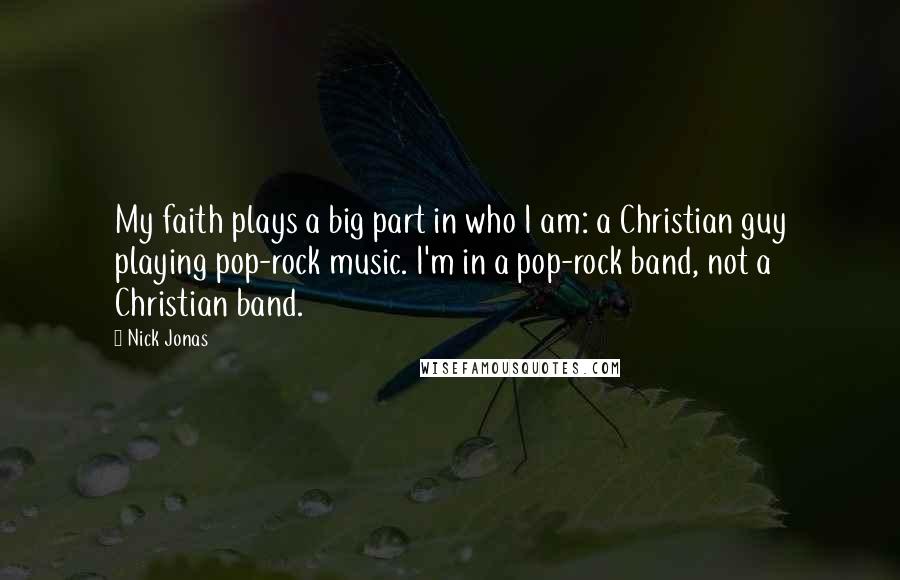 Nick Jonas Quotes: My faith plays a big part in who I am: a Christian guy playing pop-rock music. I'm in a pop-rock band, not a Christian band.