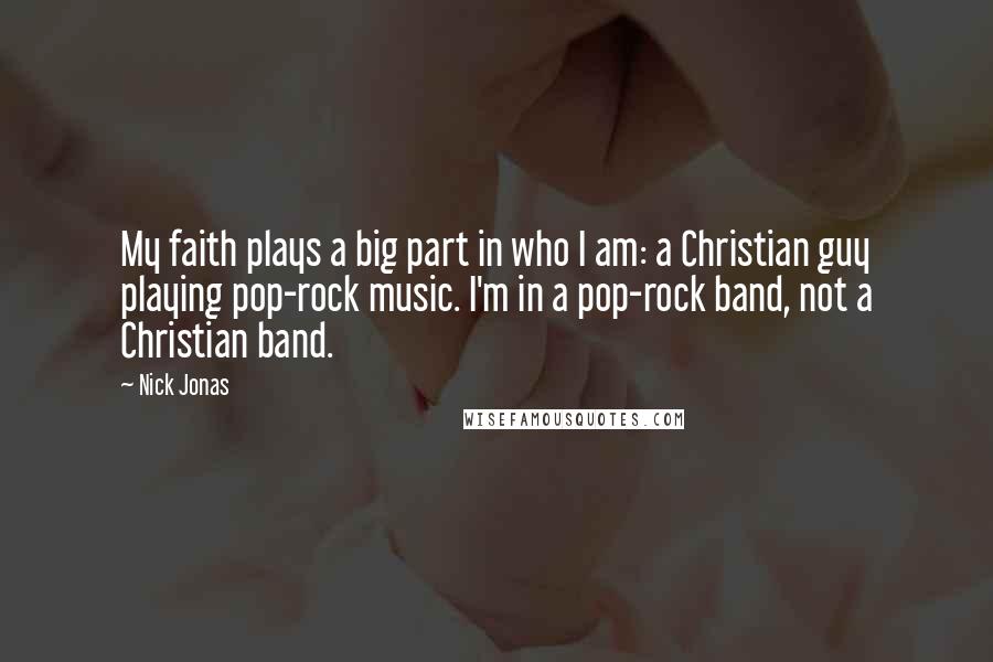 Nick Jonas Quotes: My faith plays a big part in who I am: a Christian guy playing pop-rock music. I'm in a pop-rock band, not a Christian band.