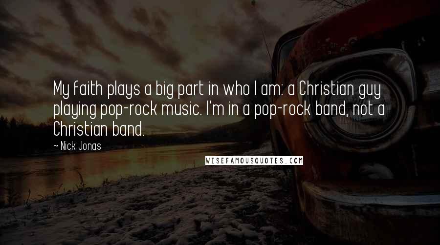 Nick Jonas Quotes: My faith plays a big part in who I am: a Christian guy playing pop-rock music. I'm in a pop-rock band, not a Christian band.