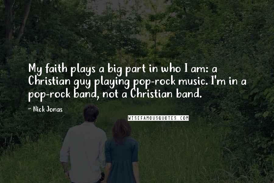 Nick Jonas Quotes: My faith plays a big part in who I am: a Christian guy playing pop-rock music. I'm in a pop-rock band, not a Christian band.