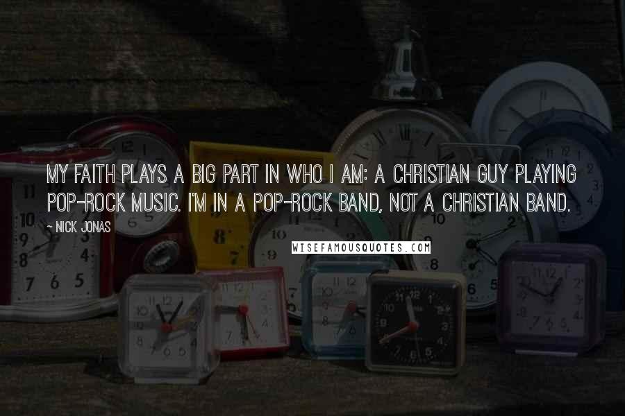 Nick Jonas Quotes: My faith plays a big part in who I am: a Christian guy playing pop-rock music. I'm in a pop-rock band, not a Christian band.