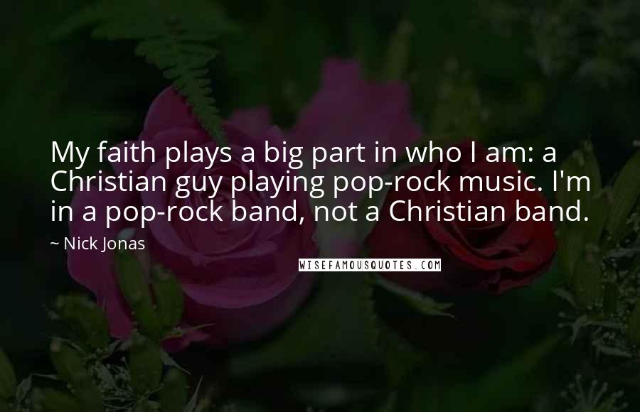 Nick Jonas Quotes: My faith plays a big part in who I am: a Christian guy playing pop-rock music. I'm in a pop-rock band, not a Christian band.