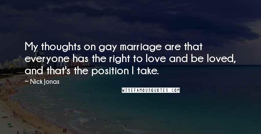 Nick Jonas Quotes: My thoughts on gay marriage are that everyone has the right to love and be loved, and that's the position I take.