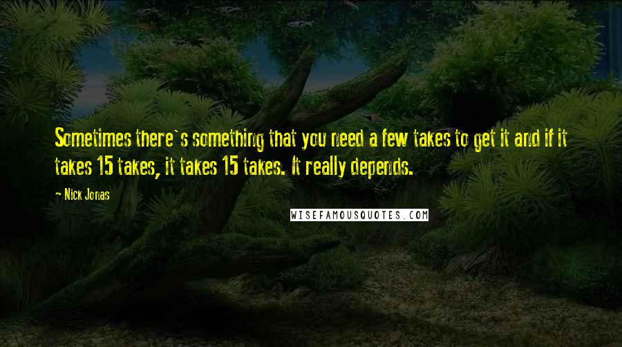 Nick Jonas Quotes: Sometimes there's something that you need a few takes to get it and if it takes 15 takes, it takes 15 takes. It really depends.