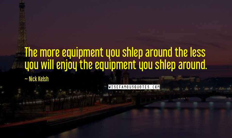 Nick Kelsh Quotes: The more equipment you shlep around the less you will enjoy the equipment you shlep around.