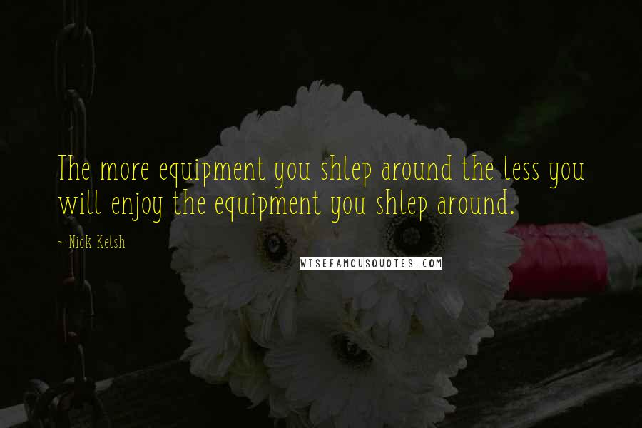 Nick Kelsh Quotes: The more equipment you shlep around the less you will enjoy the equipment you shlep around.