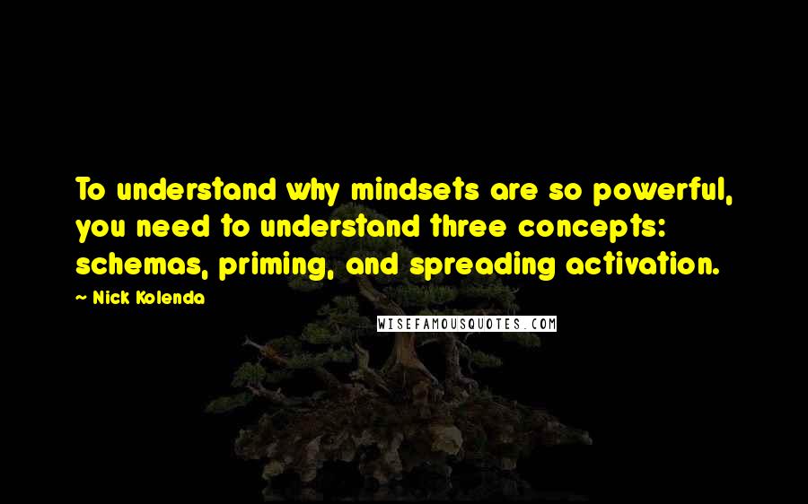 Nick Kolenda Quotes: To understand why mindsets are so powerful, you need to understand three concepts: schemas, priming, and spreading activation.